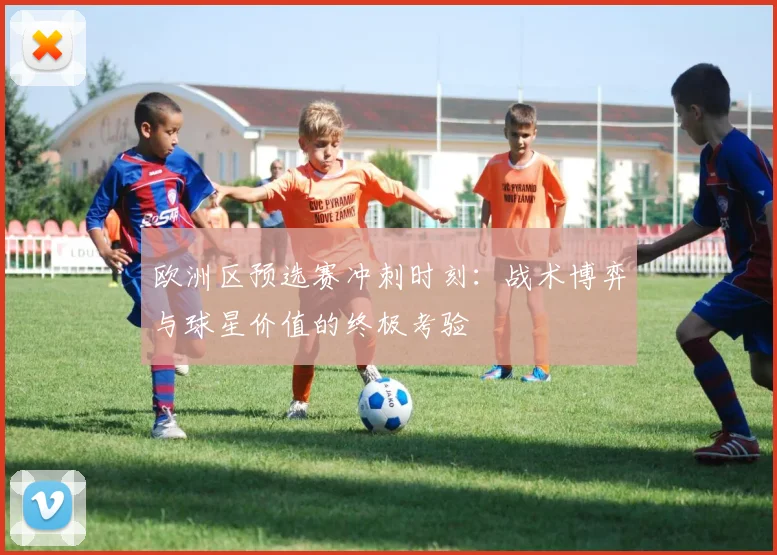 欧洲区预选赛冲刺时刻：战术博弈与球星价值的终极考验