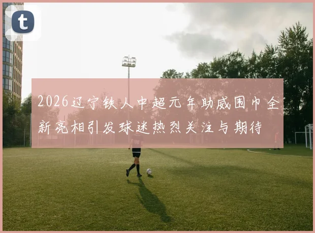 2026辽宁铁人中超元年助威围巾全新亮相引发球迷热烈关注与期待