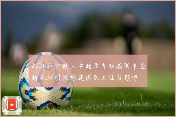 2026辽宁铁人中超元年助威围巾全新亮相引发球迷热烈关注与期待