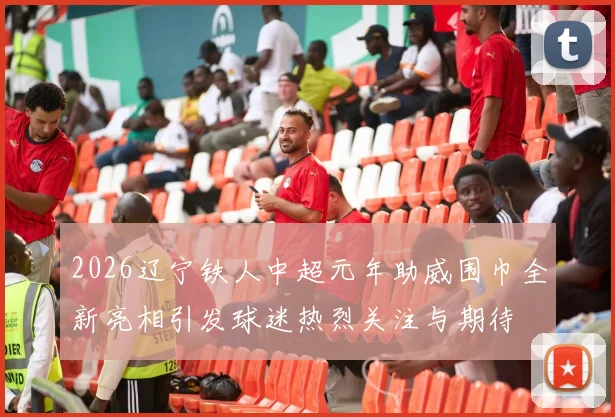2026辽宁铁人中超元年助威围巾全新亮相引发球迷热烈关注与期待