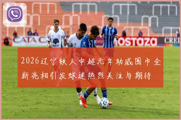 2026辽宁铁人中超元年助威围巾全新亮相引发球迷热烈关注与期待
