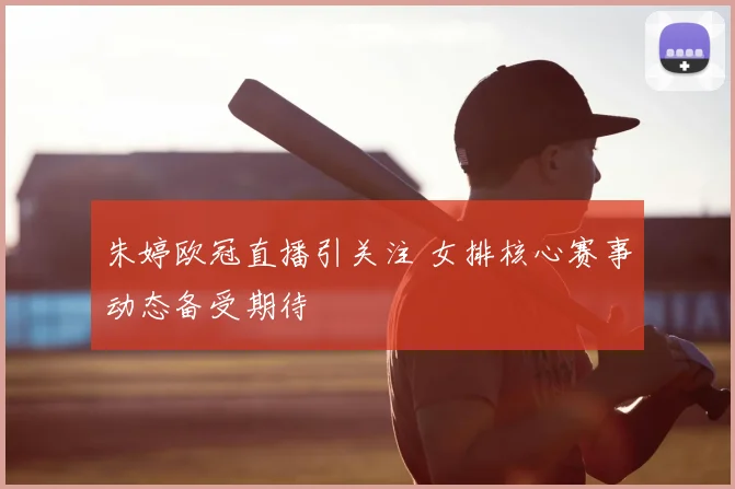 朱婷欧冠直播引关注 女排核心赛事动态备受期待