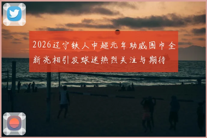 2026辽宁铁人中超元年助威围巾全新亮相引发球迷热烈关注与期待