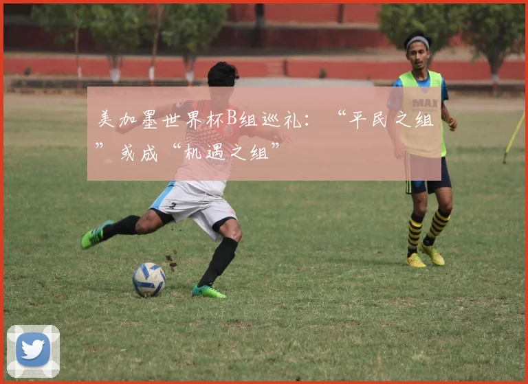 美加墨世界杯B组巡礼：“平民之组”或成“机遇之组”
