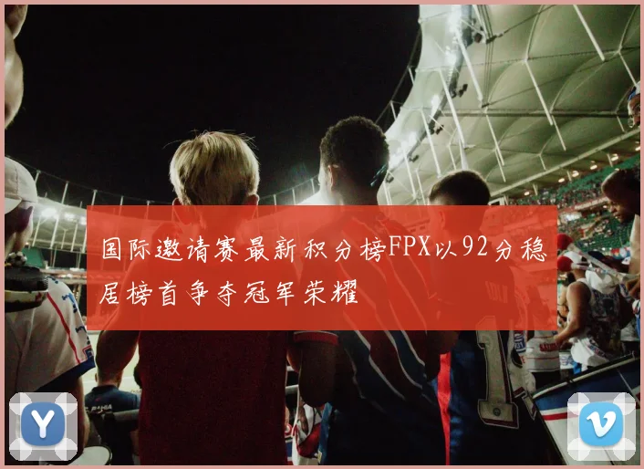 国际邀请赛最新积分榜FPX以92分稳居榜首争夺冠军荣耀