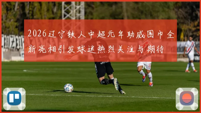 2026辽宁铁人中超元年助威围巾全新亮相引发球迷热烈关注与期待