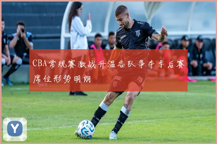 CBA常规赛激战升温各队争夺季后赛席位形势明朗