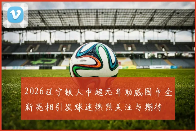 2026辽宁铁人中超元年助威围巾全新亮相引发球迷热烈关注与期待