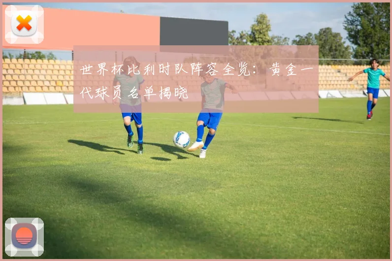 世界杯比利时队阵容全览：黄金一代球员名单揭晓