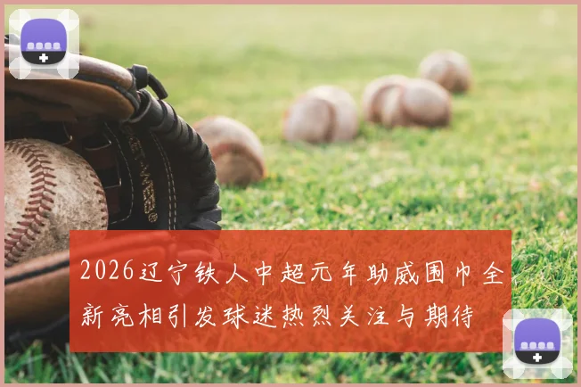 2026辽宁铁人中超元年助威围巾全新亮相引发球迷热烈关注与期待