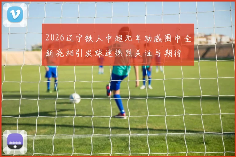2026辽宁铁人中超元年助威围巾全新亮相引发球迷热烈关注与期待