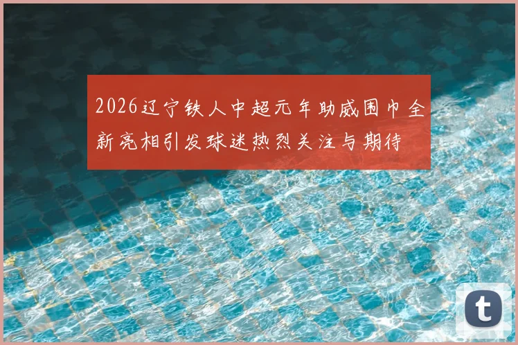 2026辽宁铁人中超元年助威围巾全新亮相引发球迷热烈关注与期待