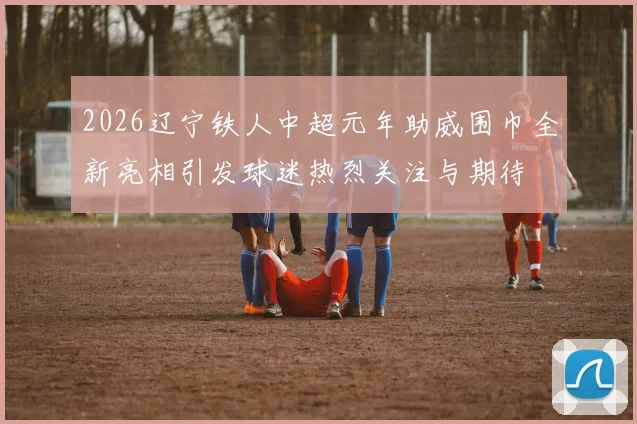 2026辽宁铁人中超元年助威围巾全新亮相引发球迷热烈关注与期待