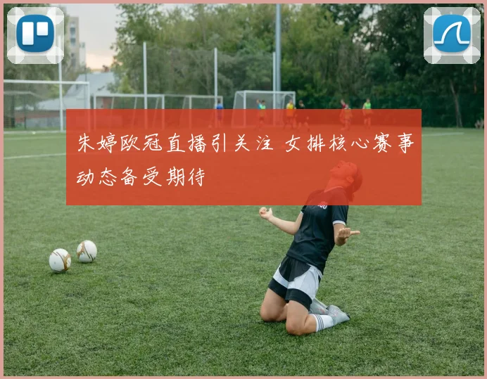 朱婷欧冠直播引关注 女排核心赛事动态备受期待