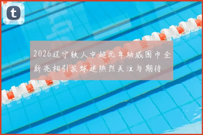 2026辽宁铁人中超元年助威围巾全新亮相引发球迷热烈关注与期待