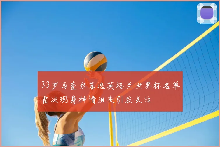 33岁马奎尔落选英格兰世界杯名单首次现身神情沮丧引发关注