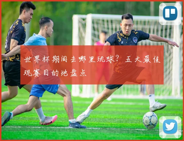 世界杯期间去哪里玩球？五大最佳观赛目的地盘点