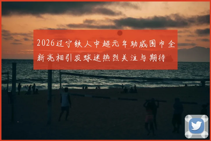 2026辽宁铁人中超元年助威围巾全新亮相引发球迷热烈关注与期待