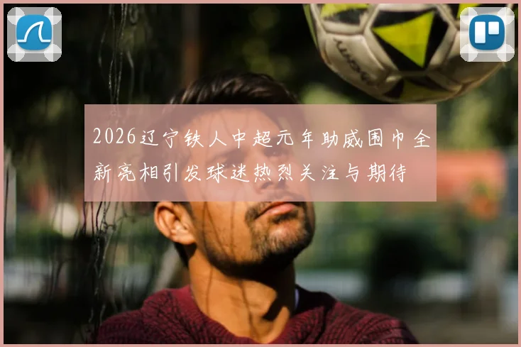2026辽宁铁人中超元年助威围巾全新亮相引发球迷热烈关注与期待