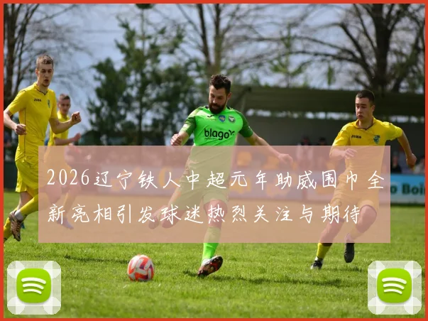 2026辽宁铁人中超元年助威围巾全新亮相引发球迷热烈关注与期待