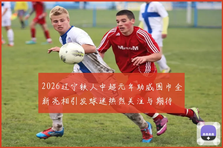 2026辽宁铁人中超元年助威围巾全新亮相引发球迷热烈关注与期待