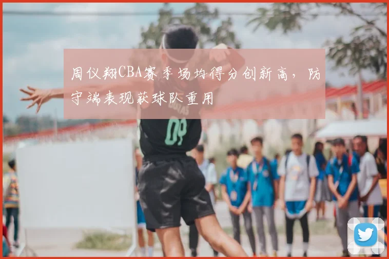 周仪翔CBA赛季场均得分创新高，防守端表现获球队重用
