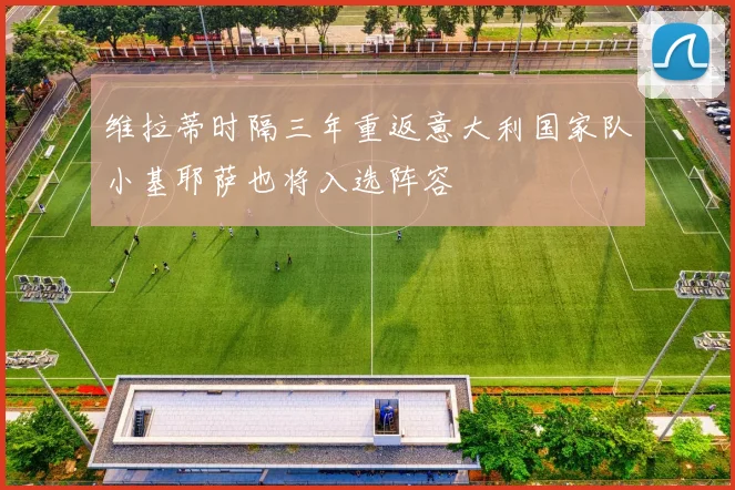 维拉蒂时隔三年重返意大利国家队小基耶萨也将入选阵容