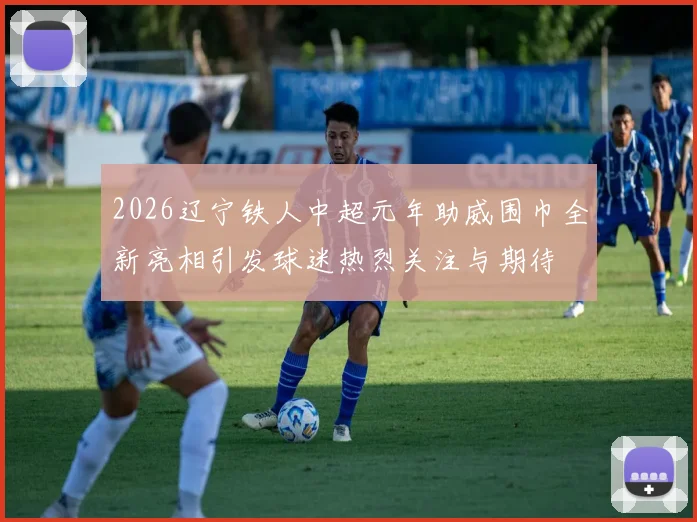 2026辽宁铁人中超元年助威围巾全新亮相引发球迷热烈关注与期待