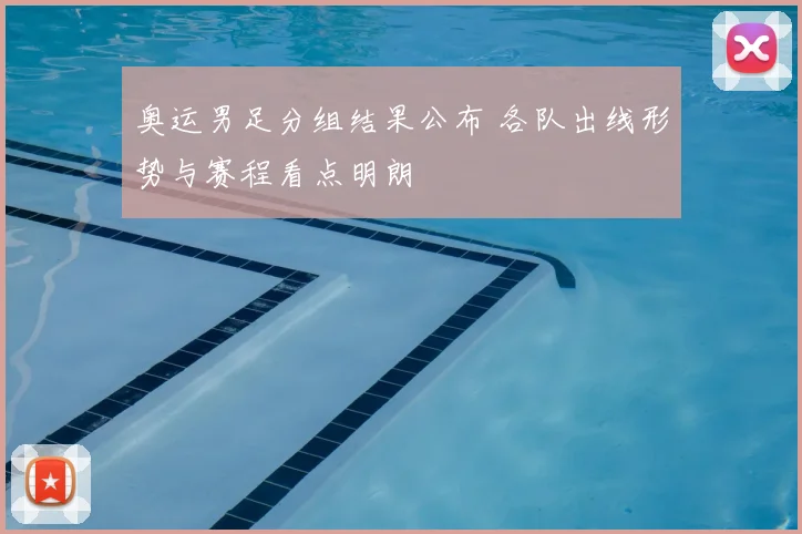 奥运男足分组结果公布 各队出线形势与赛程看点明朗