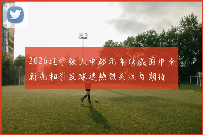2026辽宁铁人中超元年助威围巾全新亮相引发球迷热烈关注与期待