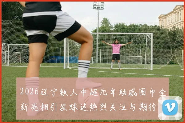 2026辽宁铁人中超元年助威围巾全新亮相引发球迷热烈关注与期待