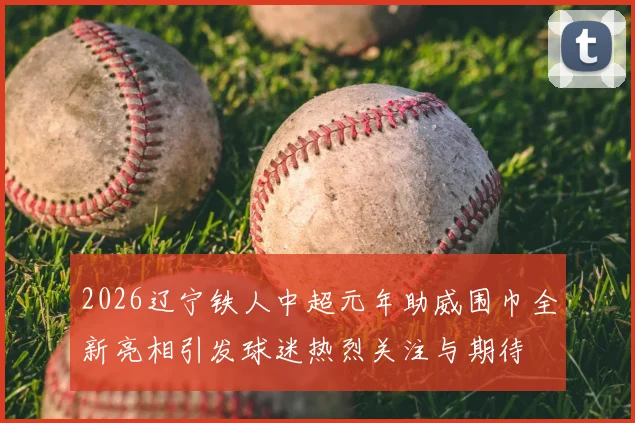 2026辽宁铁人中超元年助威围巾全新亮相引发球迷热烈关注与期待