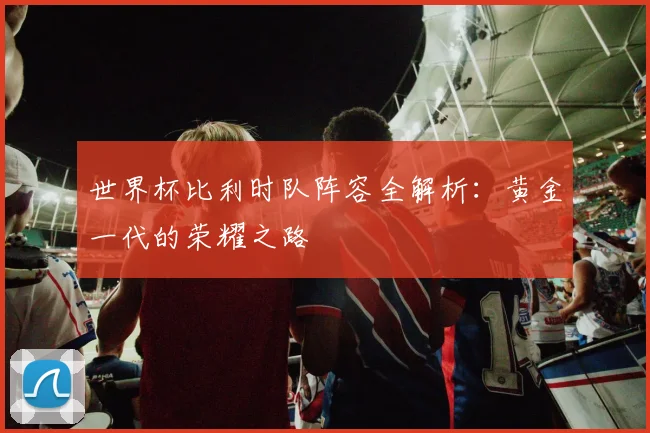 世界杯比利时队阵容全解析：黄金一代的荣耀之路