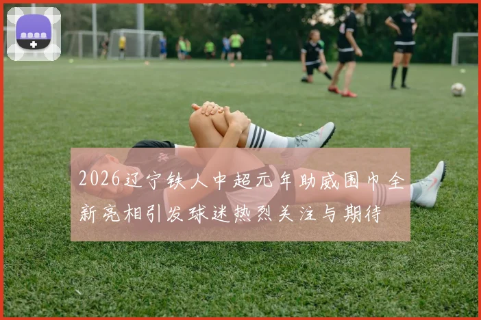 2026辽宁铁人中超元年助威围巾全新亮相引发球迷热烈关注与期待