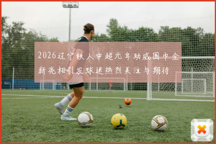 2026辽宁铁人中超元年助威围巾全新亮相引发球迷热烈关注与期待