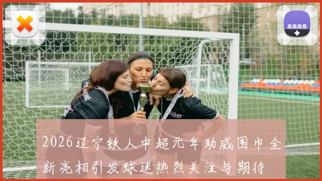 2026辽宁铁人中超元年助威围巾全新亮相引发球迷热烈关注与期待
