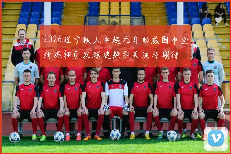 2026辽宁铁人中超元年助威围巾全新亮相引发球迷热烈关注与期待
