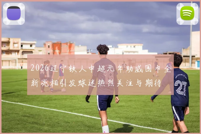 2026辽宁铁人中超元年助威围巾全新亮相引发球迷热烈关注与期待