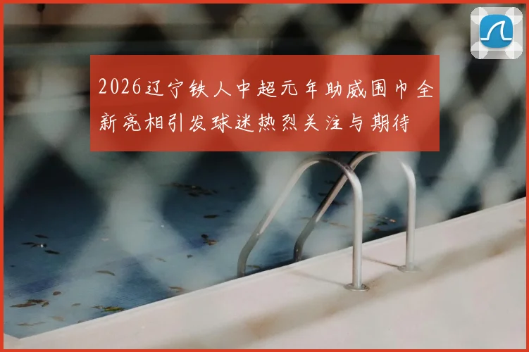 2026辽宁铁人中超元年助威围巾全新亮相引发球迷热烈关注与期待
