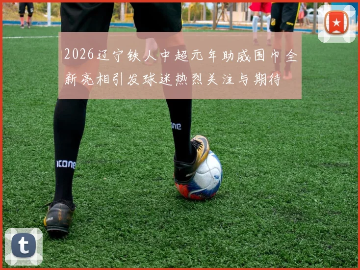 2026辽宁铁人中超元年助威围巾全新亮相引发球迷热烈关注与期待