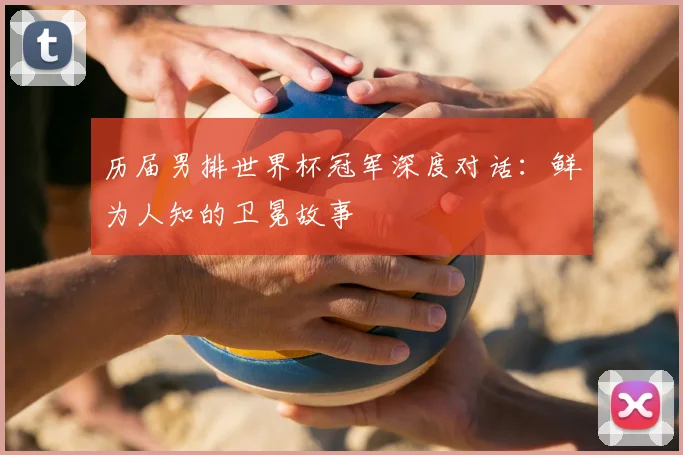 历届男排世界杯冠军深度对话：鲜为人知的卫冕故事