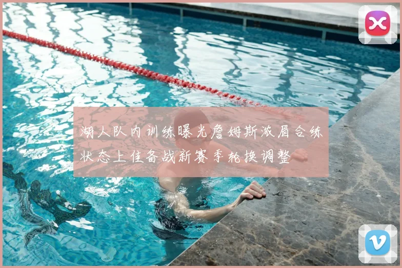 湖人队内训练曝光詹姆斯浓眉合练状态上佳备战新赛季轮换调整