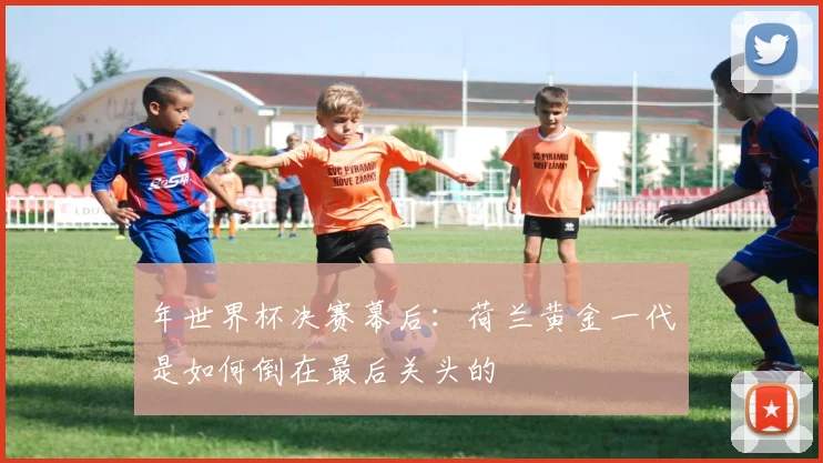 年世界杯决赛幕后：荷兰黄金一代是如何倒在最后关头的