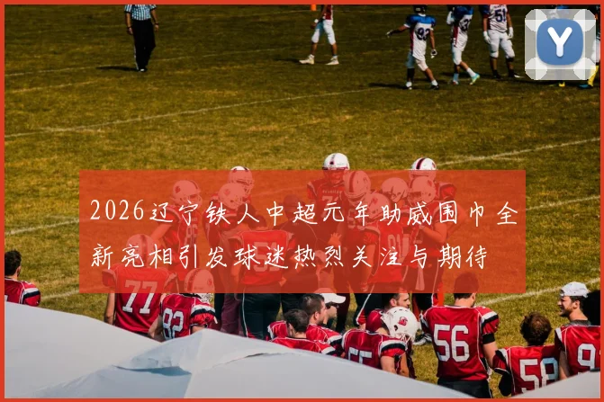 2026辽宁铁人中超元年助威围巾全新亮相引发球迷热烈关注与期待