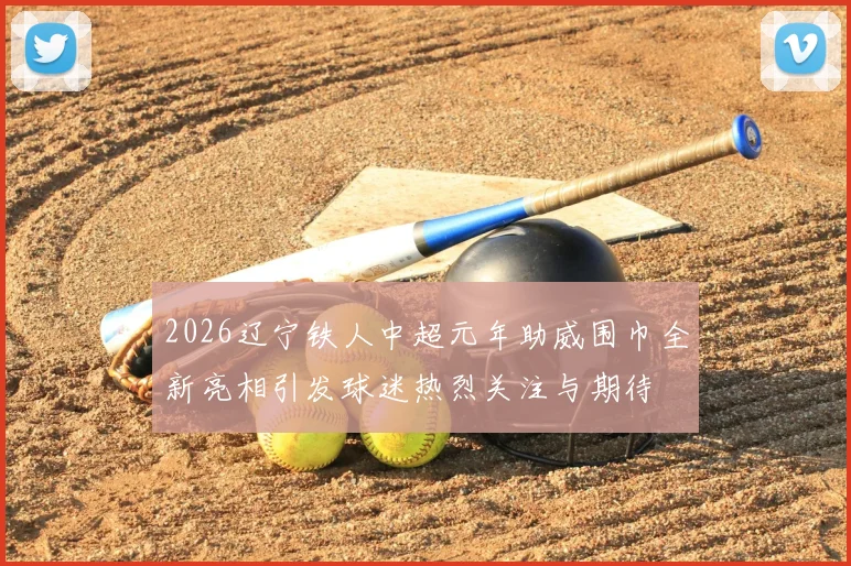 2026辽宁铁人中超元年助威围巾全新亮相引发球迷热烈关注与期待