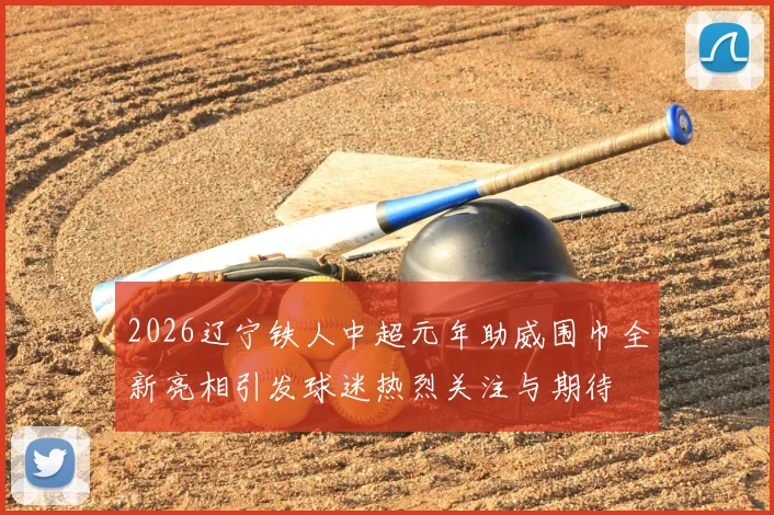 2026辽宁铁人中超元年助威围巾全新亮相引发球迷热烈关注与期待