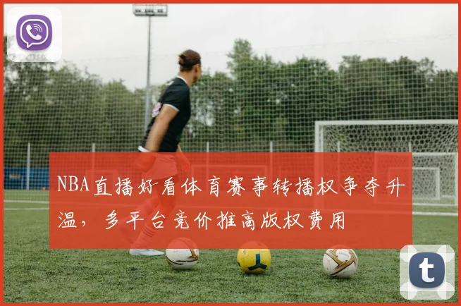 NBA直播好看体育赛事转播权争夺升温，多平台竞价推高版权费用