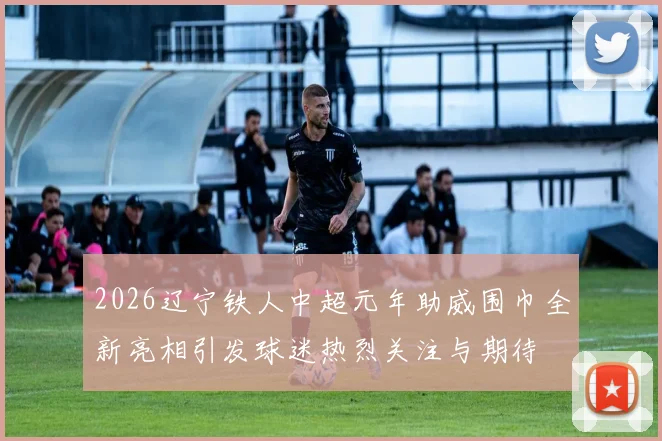 2026辽宁铁人中超元年助威围巾全新亮相引发球迷热烈关注与期待