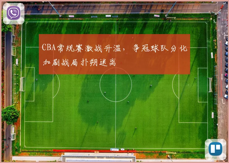 CBA常规赛激战升温，争冠球队分化加剧战局扑朔迷离
