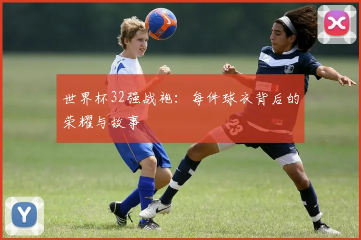 世界杯32强战袍：每件球衣背后的荣耀与故事